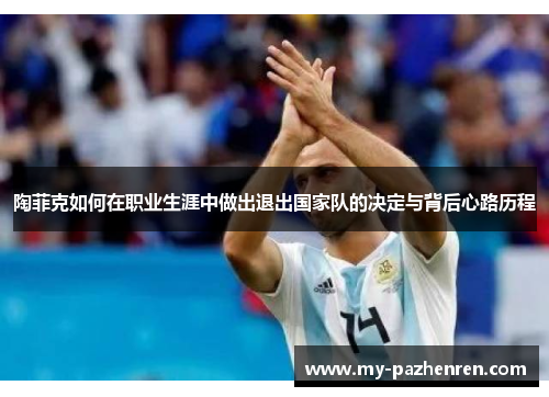 陶菲克如何在职业生涯中做出退出国家队的决定与背后心路历程 陶菲克如何在职业生涯中做出退出国家队的决定与背后心路历程