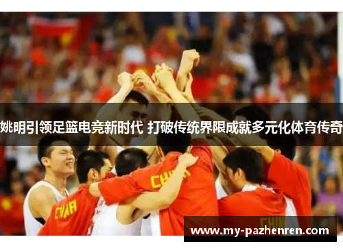 姚明引领足篮电竞新时代 打破传统界限成就多元化体育传奇 姚明引领足篮电竞新时代 打破传统界限成就多元化体育传奇