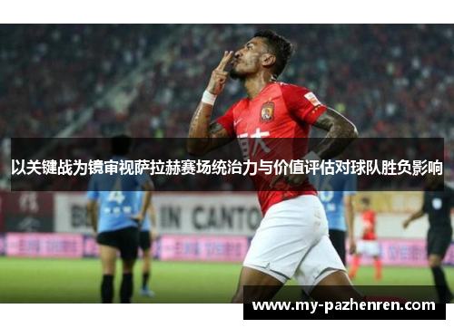 以关键战为镜审视萨拉赫赛场统治力与价值评估对球队胜负影响
