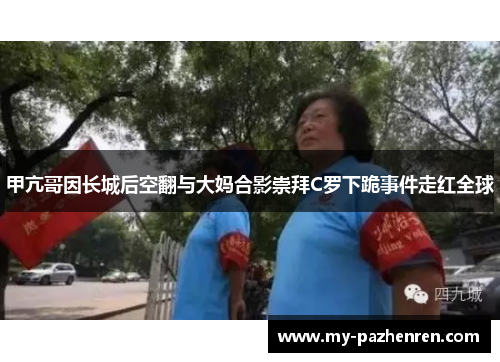 甲亢哥因长城后空翻与大妈合影崇拜C罗下跪事件走红全球